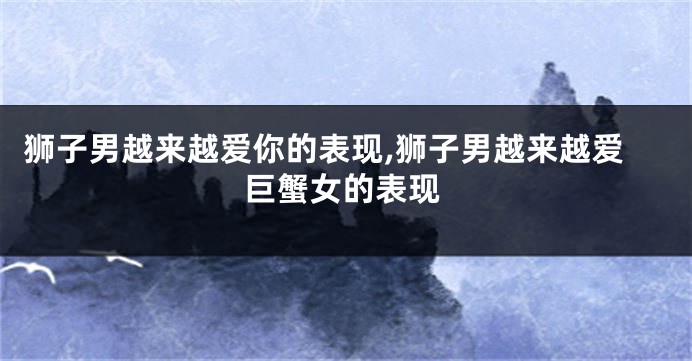 狮子男越来越爱你的表现,狮子男越来越爱巨蟹女的表现