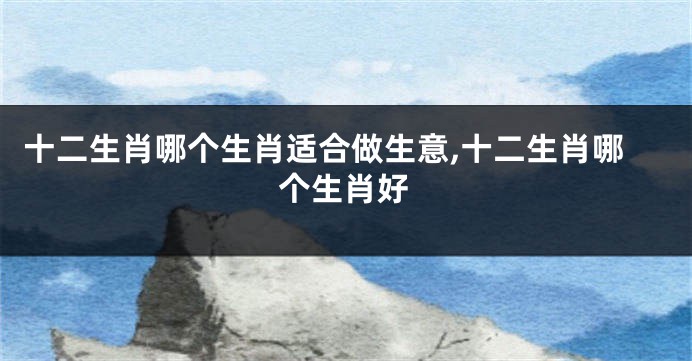 十二生肖哪个生肖适合做生意,十二生肖哪个生肖好