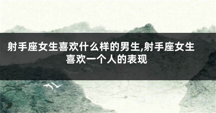 射手座女生喜欢什么样的男生,射手座女生喜欢一个人的表现