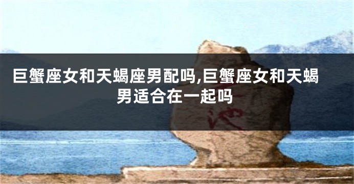 巨蟹座女和天蝎座男配吗,巨蟹座女和天蝎男适合在一起吗
