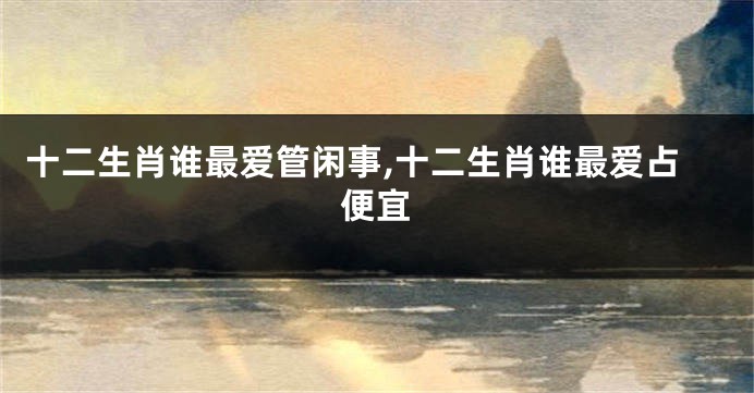 十二生肖谁最爱管闲事,十二生肖谁最爱占便宜