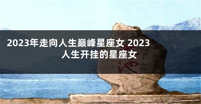 2023年走向人生巅峰星座女 2023人生开挂的星座女