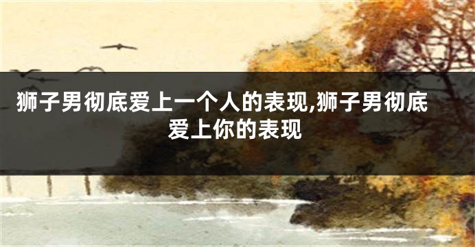 狮子男彻底爱上一个人的表现,狮子男彻底爱上你的表现
