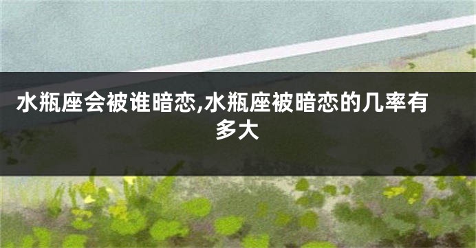 水瓶座会被谁暗恋,水瓶座被暗恋的几率有多大