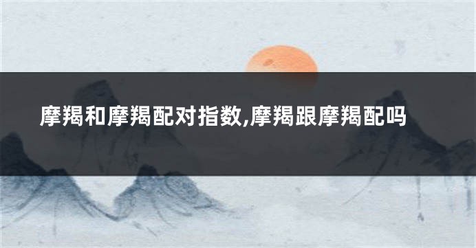 摩羯和摩羯配对指数,摩羯跟摩羯配吗