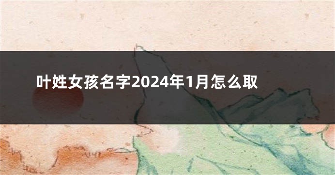叶姓女孩名字2024年1月怎么取