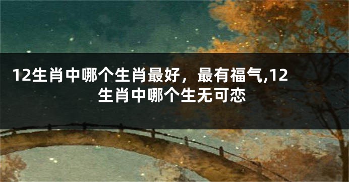 12生肖中哪个生肖最好，最有福气,12生肖中哪个生无可恋
