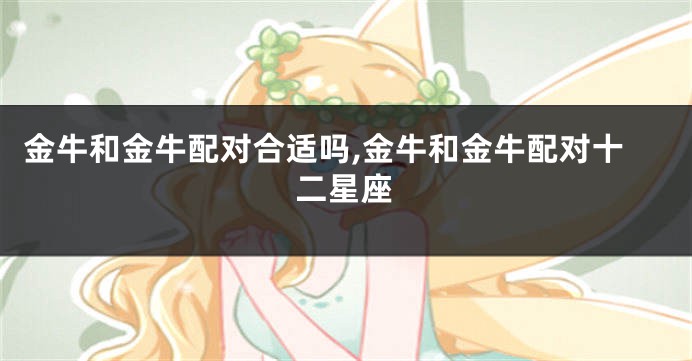 金牛和金牛配对合适吗,金牛和金牛配对十二星座