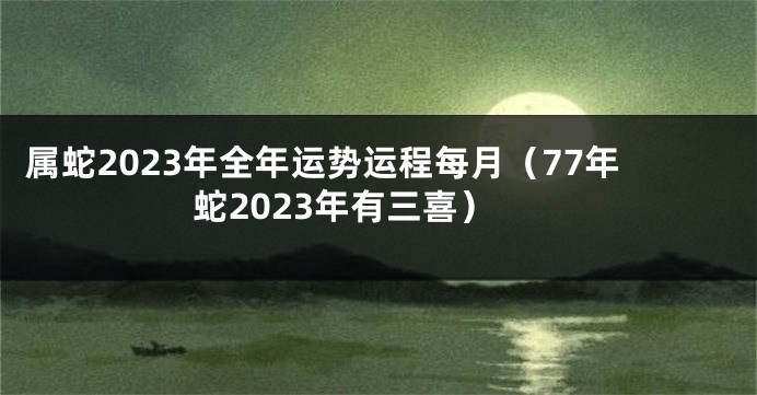 属蛇2023年全年运势运程每月（77年蛇2023年有三喜）