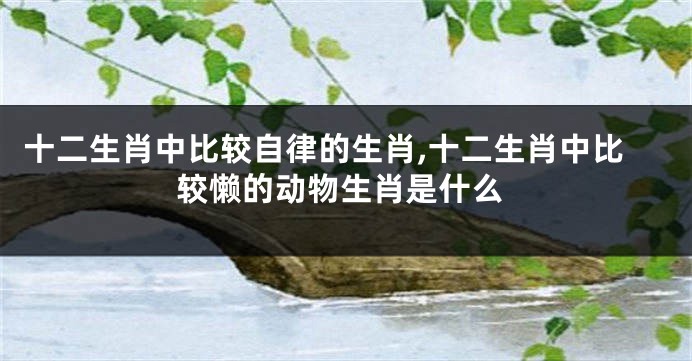 十二生肖中比较自律的生肖,十二生肖中比较懒的动物生肖是什么