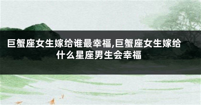 巨蟹座女生嫁给谁最幸福,巨蟹座女生嫁给什么星座男生会幸福
