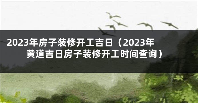 2023年房子装修开工吉日（2023年黄道吉日房子装修开工时间查询）