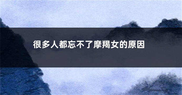很多人都忘不了摩羯女的原因