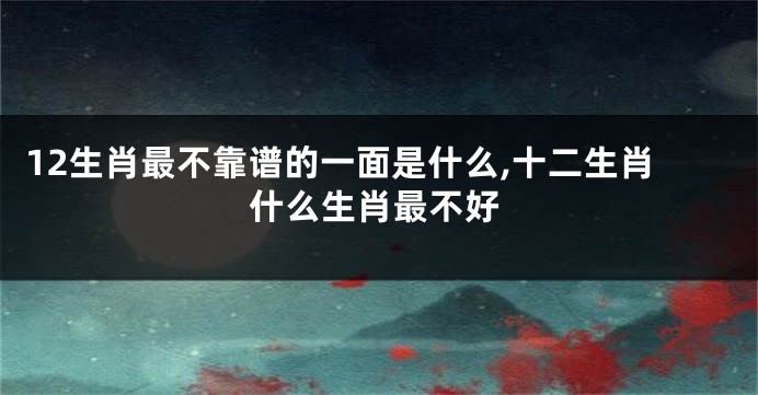 12生肖最不靠谱的一面是什么,十二生肖什么生肖最不好