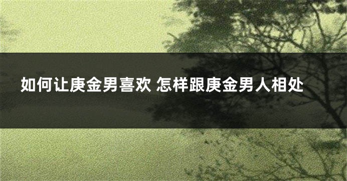 如何让庚金男喜欢 怎样跟庚金男人相处