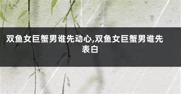 双鱼女巨蟹男谁先动心,双鱼女巨蟹男谁先表白