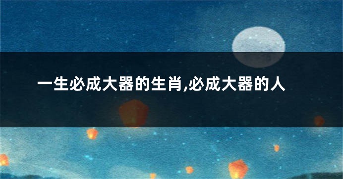 一生必成大器的生肖,必成大器的人