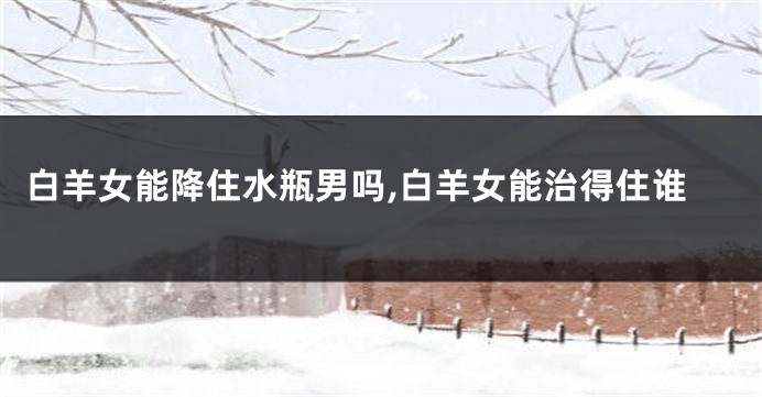 白羊女能降住水瓶男吗,白羊女能治得住谁