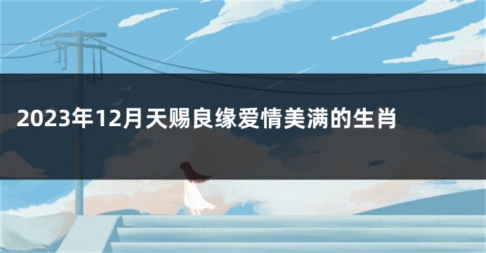 2023年12月天赐良缘爱情美满的生肖