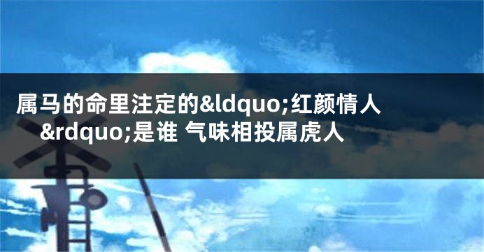 属马的命里注定的&ldquo;红颜情人&rdquo;是谁 气味相投属虎人