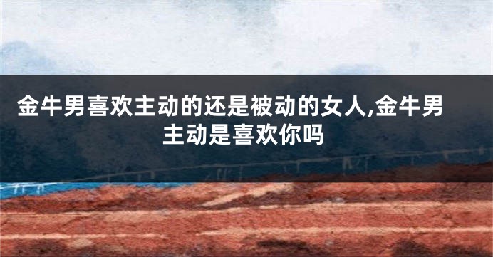 金牛男喜欢主动的还是被动的女人,金牛男主动是喜欢你吗