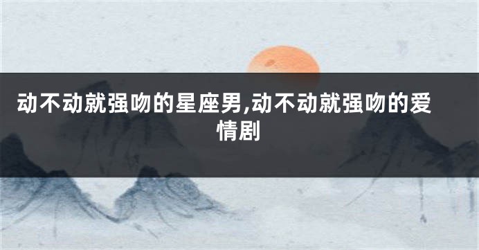 动不动就强吻的星座男,动不动就强吻的爱情剧