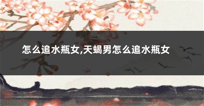 怎么追水瓶女,天蝎男怎么追水瓶女