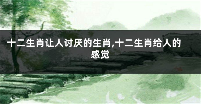 十二生肖让人讨厌的生肖,十二生肖给人的感觉
