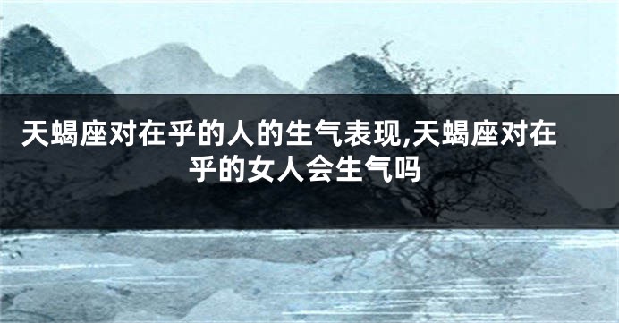 天蝎座对在乎的人的生气表现,天蝎座对在乎的女人会生气吗