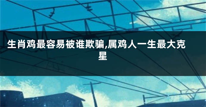 生肖鸡最容易被谁欺骗,属鸡人一生最大克星