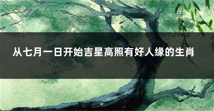 从七月一日开始吉星高照有好人缘的生肖