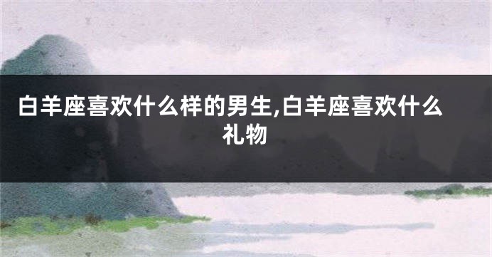 白羊座喜欢什么样的男生,白羊座喜欢什么礼物