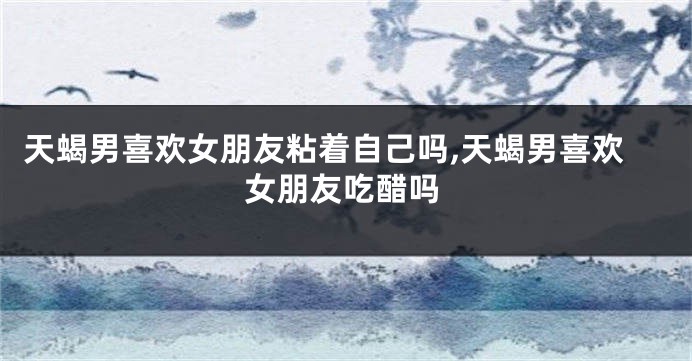 天蝎男喜欢女朋友粘着自己吗,天蝎男喜欢女朋友吃醋吗