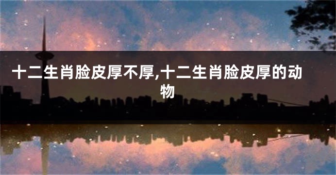 十二生肖脸皮厚不厚,十二生肖脸皮厚的动物