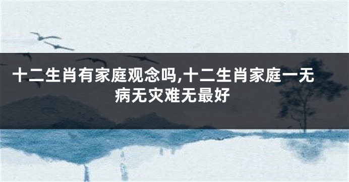 十二生肖有家庭观念吗,十二生肖家庭一无病无灾难无最好