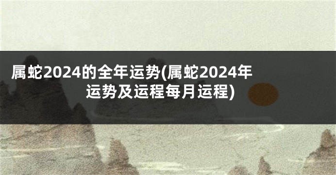 属蛇2024的全年运势(属蛇2024年运势及运程每月运程)