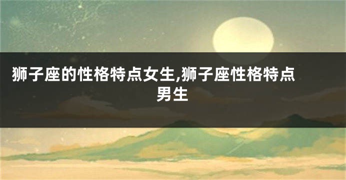 狮子座的性格特点女生,狮子座性格特点 男生