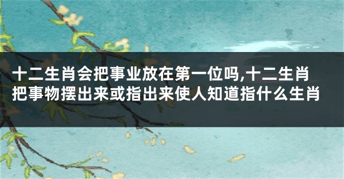 十二生肖会把事业放在第一位吗,十二生肖把事物摆出来或指出来使人知道指什么生肖