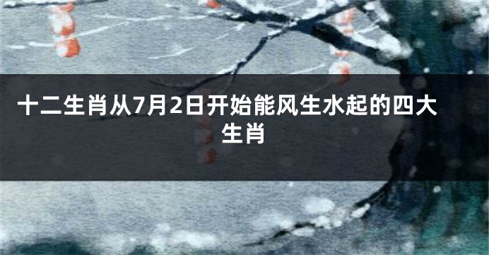 十二生肖从7月2日开始能风生水起的四大生肖