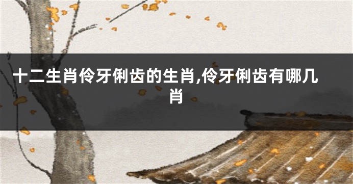 十二生肖伶牙俐齿的生肖,伶牙俐齿有哪几肖