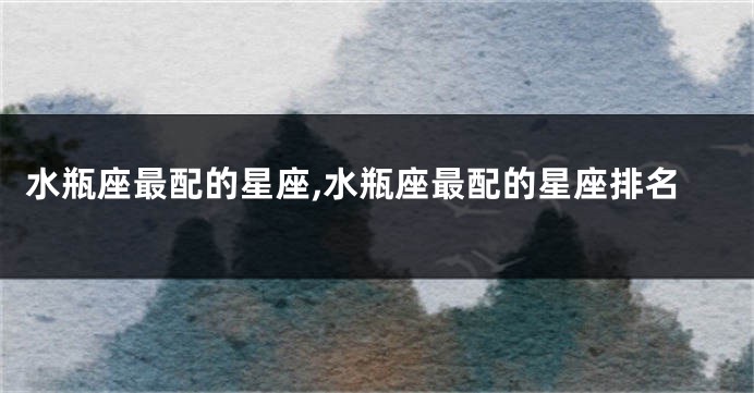 水瓶座最配的星座,水瓶座最配的星座排名