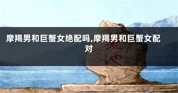 摩羯男和巨蟹女绝配吗,摩羯男和巨蟹女配对