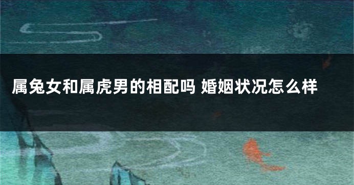 属兔女和属虎男的相配吗 婚姻状况怎么样
