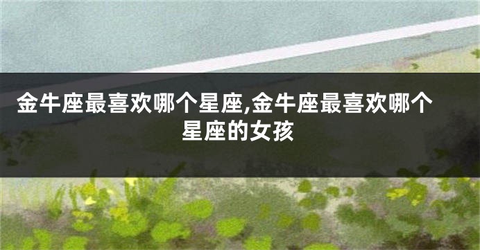 金牛座最喜欢哪个星座,金牛座最喜欢哪个星座的女孩