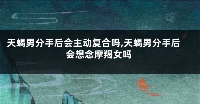 天蝎男分手后会主动复合吗,天蝎男分手后会想念摩羯女吗