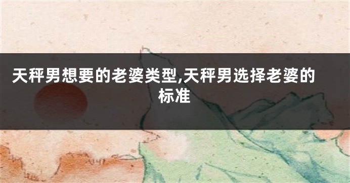 天秤男想要的老婆类型,天秤男选择老婆的标准