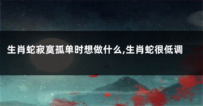 生肖蛇寂寞孤单时想做什么,生肖蛇很低调