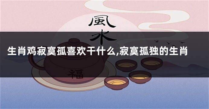 生肖鸡寂寞孤喜欢干什么,寂寞孤独的生肖