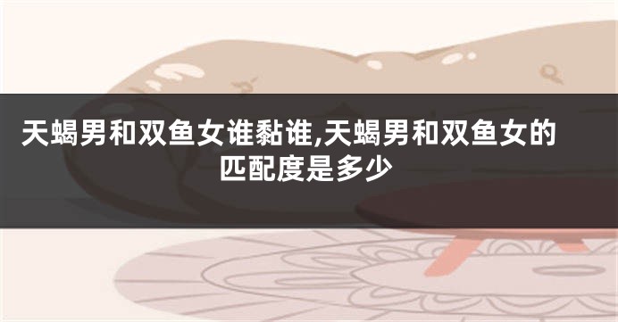 天蝎男和双鱼女谁黏谁,天蝎男和双鱼女的匹配度是多少