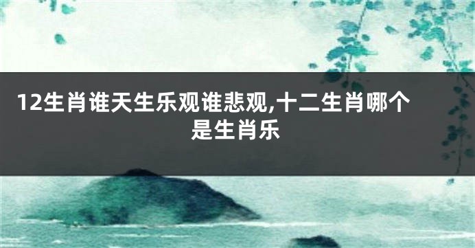 12生肖谁天生乐观谁悲观,十二生肖哪个是生肖乐